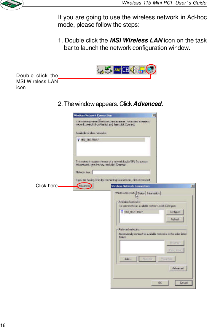 16Wireless 11b Mini PCI  User’s GuideIf you are going to use the wireless network in Ad-hocmode, please follow the steps:1. Double click the MSI Wireless LAN icon on the taskbar to launch the network configuration window.Double click theMSI Wireless LANicon2. The window appears. Click Advanced.Click here