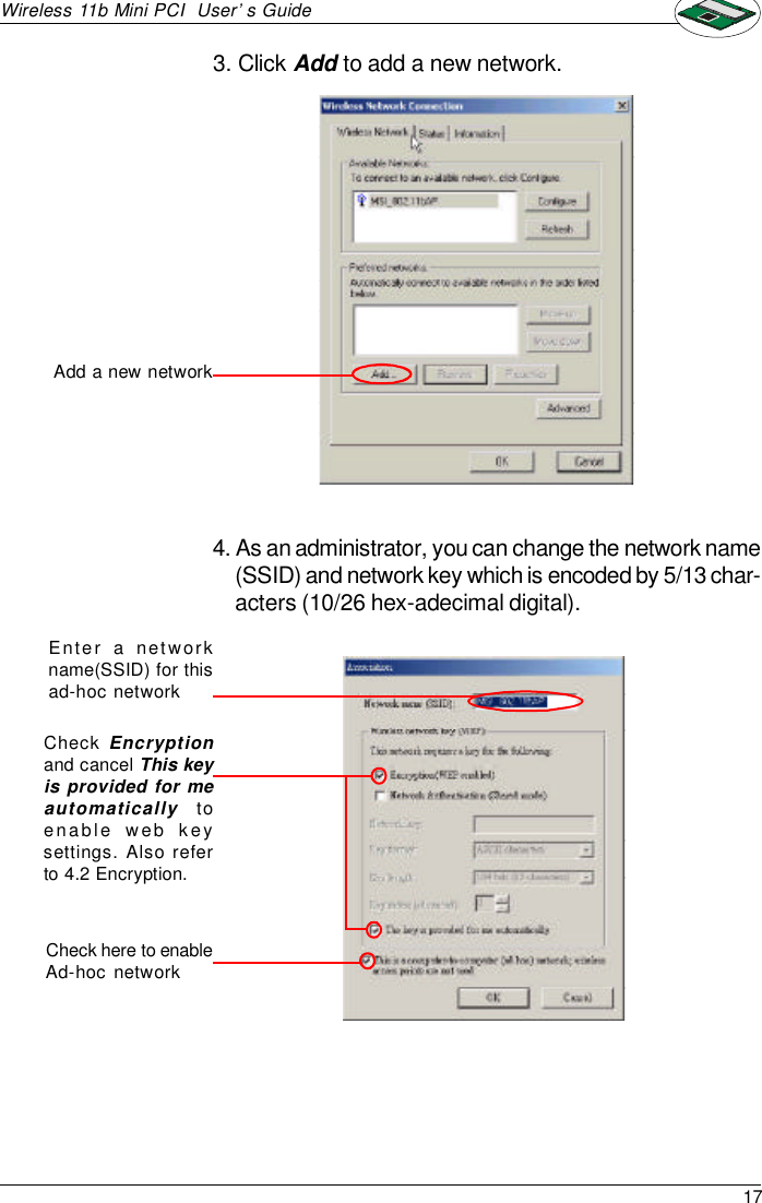 17Wireless 11b Mini PCI  User’s Guide3. Click Add to add a new network.4. As an administrator, you can change the network name(SSID) and network key which is encoded by 5/13 char-acters (10/26 hex-adecimal digital).Enter a networkname(SSID) for thisad-hoc networkAdd a new networkCheck here to enableAd-hoc networkCheck Encryptionand cancel This keyis provided for meautomatically  toenable web keysettings. Also referto 4.2 Encryption.