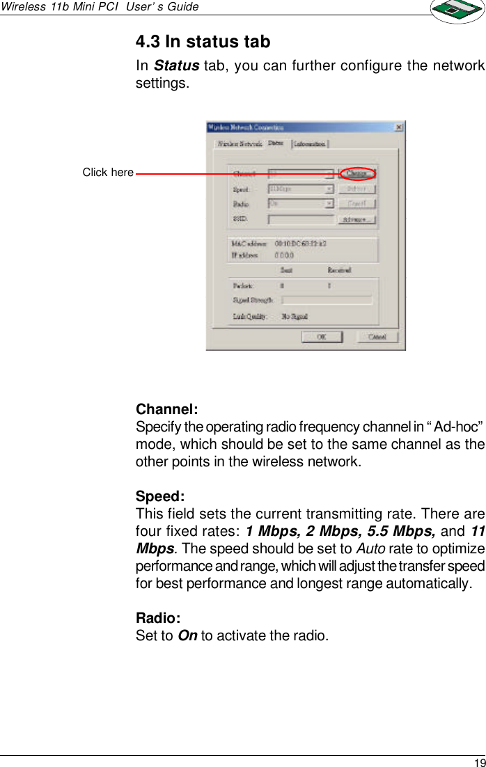 19Wireless 11b Mini PCI  User’s GuideChannel:Specify the operating radio frequency channel in “Ad-hoc”mode, which should be set to the same channel as theother points in the wireless network.Speed:This field sets the current transmitting rate. There arefour fixed rates: 1 Mbps, 2 Mbps, 5.5 Mbps, and 11Mbps. The speed should be set to Auto rate to optimizeperformance and range, which will adjust the transfer speedfor best performance and longest range automatically.Radio:Set to On to activate the radio.Click hereIn Status tab, you can further configure the networksettings.4.3 In status tab