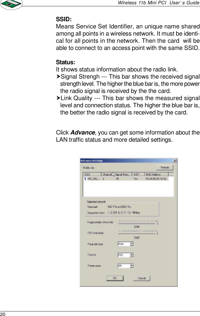 20Wireless 11b Mini PCI  User’s GuideClick Advance, you can get some information about theLAN traffic status and more detailed settings.SSID:Means Service Set Identifier, an unique name sharedamong all points in a wireless network. It must be identi-cal for all points in the network. Then the card  will beable to connect to an access point with the same SSID.Status:It shows status information about the radio link.†Signal Strengh --- This bar shows the received signalstrength level. The higher the blue bar is, the more powerthe radio signal is received by the the card.†Link Quality --- This bar shows the measured signallevel and connection status. The higher the blue bar is,the better the radio signal is received by the card.