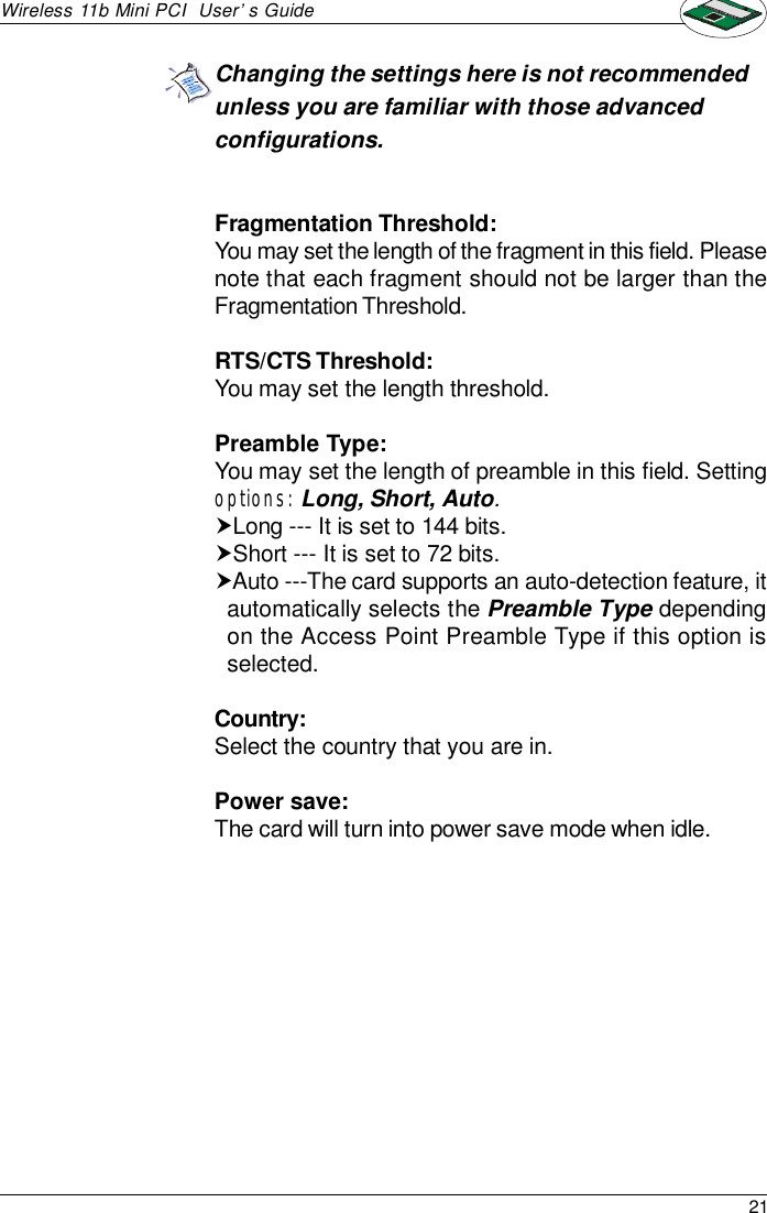 21Wireless 11b Mini PCI  User’s GuideFragmentation Threshold:You may set the length of the fragment in this field. Pleasenote that each fragment should not be larger than theFragmentation Threshold.RTS/CTS Threshold:You may set the length threshold.Preamble Type:You may set the length of preamble in this field. Settingoptions: Long, Short, Auto.†Long --- It is set to 144 bits.†Short --- It is set to 72 bits.†Auto ---The card supports an auto-detection feature, itautomatically selects the Preamble Type dependingon the Access Point Preamble Type if this option isselected.Country:Select the country that you are in.Power save:The card will turn into power save mode when idle.Changing the settings here is not recommendedunless you are familiar with those advancedconfigurations.