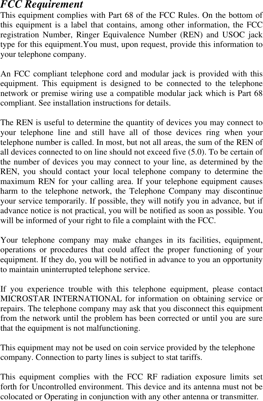 FCC Requirement This equipment complies with Part 68 of the FCC Rules. On the bottom of this equipment is a label that contains, among other information, the FCC registration Number, Ringer Equivalence Number (REN) and USOC jack type for this equipment.You must, upon request, provide this information to your telephone company.  An FCC compliant telephone cord and modular jack is provided with this equipment. This equipment is designed to be connected to the telephone network or premise wiring use a compatible modular jack which is Part 68 compliant. See installation instructions for details.  The REN is useful to determine the quantity of devices you may connect to your telephone line and still have all of those devices ring when your telephone number is called. In most, but not all areas, the sum of the REN of all devices connected to on line should not exceed five (5.0). To be certain of the number of devices you may connect to your line, as determined by the REN, you should contact your local telephone company to determine the maximum REN for your calling area. If your telephone equipment causes harm to the telephone network, the Telephone Company may discontinue your service temporarily. If possible, they will notify you in advance, but if advance notice is not practical, you will be notified as soon as possible. You will be informed of your right to file a complaint with the FCC.  Your telephone company may make changes in its facilities, equipment, operations or procedures that could affect the proper functioning of your equipment. If they do, you will be notified in advance to you an opportunity to maintain uninterrupted telephone service.  If you experience trouble with this telephone equipment, please contact MICROSTAR INTERNATIONAL for information on obtaining service or repairs. The telephone company may ask that you disconnect this equipment from the network until the problem has been corrected or until you are sure that the equipment is not malfunctioning.  This equipment may not be used on coin service provided by the telephone company. Connection to party lines is subject to stat tariffs.  This equipment complies with the FCC RF radiation exposure limits set forth for Uncontrolled environment. This device and its antenna must not be colocated or Operating in conjunction with any other antenna or transmitter. 