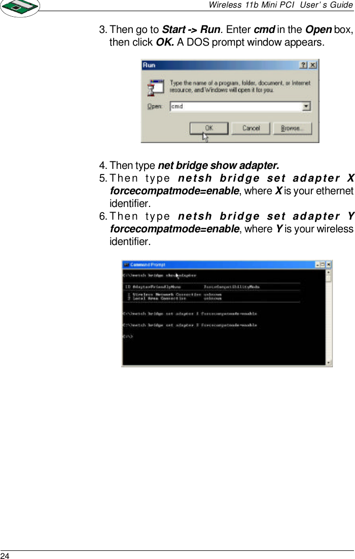 24Wireless 11b Mini PCI  User’s Guide3.Then go to Start -&gt; Run. Enter cmd in the Open box,then click OK. A DOS prompt window appears.4.Then type net bridge show adapter.5.Then type netsh bridge set adapter Xforcecompatmode=enable, where X is your ethernetidentifier.6.Then type netsh bridge set adapter Yforcecompatmode=enable, where Y is your wirelessidentifier.