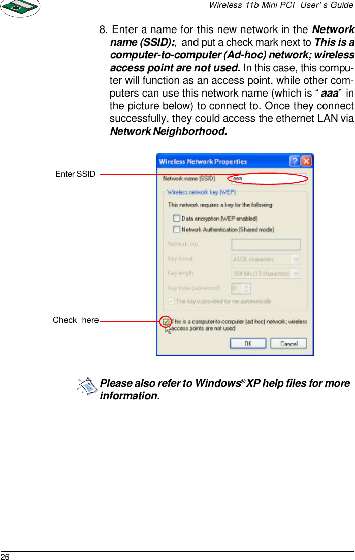 26Wireless 11b Mini PCI  User’s Guide8. Enter a name for this new network in the Networkname (SSID):,  and put a check mark next to This is acomputer-to-computer (Ad-hoc) network; wirelessaccess point are not used. In this case, this compu-ter will function as an access point, while other com-puters can use this network name (which is “aaa” inthe picture below) to connect to. Once they connectsuccessfully, they could access the ethernet LAN viaNetwork Neighborhood.Enter SSIDCheck  herePlease also refer to Windows® XP help files for moreinformation.