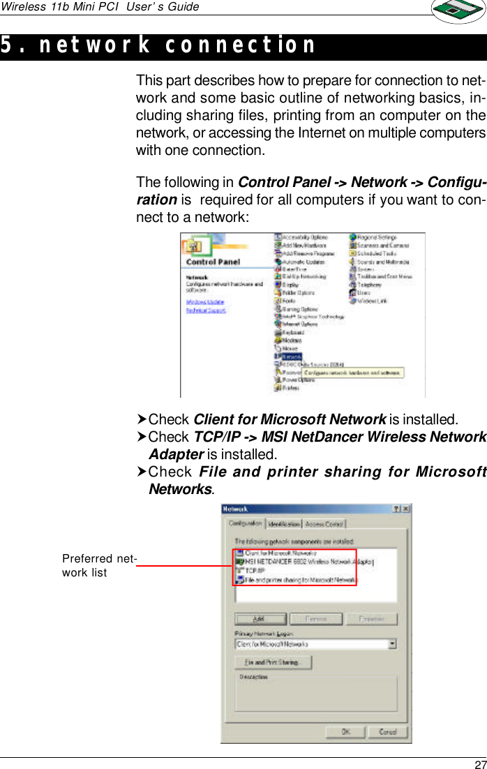 27Wireless 11b Mini PCI  User’s GuideThis part describes how to prepare for connection to net-work and some basic outline of networking basics, in-cluding sharing files, printing from an computer on thenetwork, or accessing the Internet on multiple computerswith one connection.5. network connectionThe following in Control Panel -&gt; Network -&gt; Configu-ration is  required for all computers if you want to con-nect to a network:†Check Client for Microsoft Network is installed.†Check TCP/IP -&gt; MSI NetDancer Wireless NetworkAdapter is installed.†Check File and printer sharing for MicrosoftNetworks.Preferred net-work list