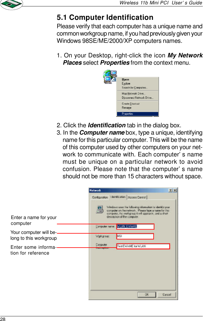 28Wireless 11b Mini PCI  User’s Guide2. Click the Identification tab in the dialog box.3. In the Computer name box, type a unique, identifyingname for this particular computer. This will be the nameof this computer used by other computers on your net-work to communicate with. Each computer’s namemust be unique on a particular network to avoidconfusion. Please note that the computer’s nameshould not be more than 15 characters without space.Please verify that each computer has a unique name andcommon workgroup name, if you had previously given yourWindows 98SE/ME/2000/XP computers names.1. On your Desktop, right-click the icon My NetworkPlaces select Properties from the context menu.5.1 Computer IdentificationEnter a name for yourcomputerYour computer will be-long to this workgroupEnter some informa-tion for reference