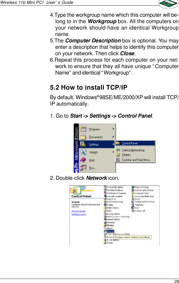 29Wireless 11b Mini PCI  User’s Guide5.2 How to install TCP/IPBy default, Windows® 98SE/ME/2000/XP will install TCP/IP automatically.1. Go to Start -&gt; Settings -&gt; Control Panel.2. Double-click Network icon.4.Type the workgroup name which this computer will be-long to in the Workgroup box. All the computers onyour network should have an identical Workgroupname.5.The Computer Description box is optional. You mayenter a description that helps to identify this computeron your network. Then click Close.6.Repeat this process for each computer on your net-work to ensure that they all have unique “ComputerName” and identical “Workgroup”.