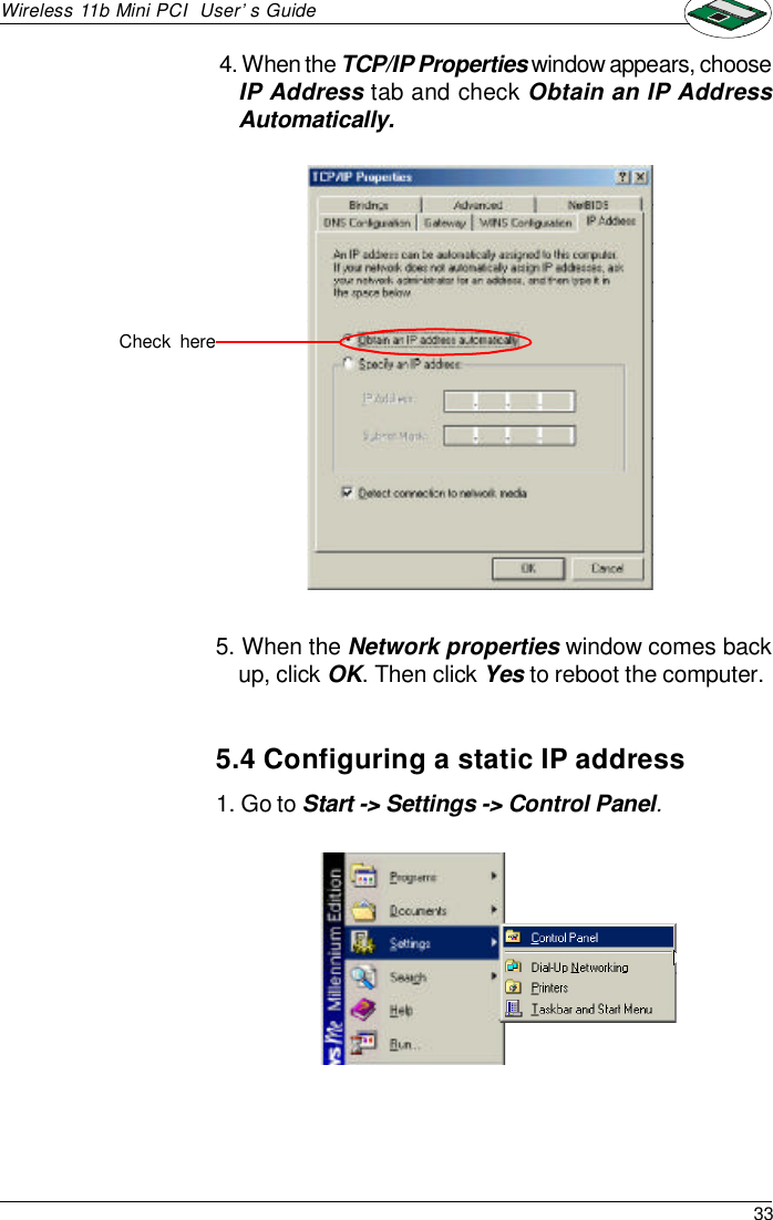 33Wireless 11b Mini PCI  User’s Guide4. When the TCP/IP Properties window appears, chooseIP Address tab and check Obtain an IP AddressAutomatically.5. When the Network properties window comes backup, click OK. Then click Yes to reboot the computer.Check  here5.4 Configuring a static IP address1. Go to Start -&gt; Settings -&gt; Control Panel.