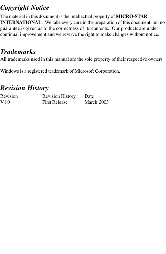 The material in this document is the intellectual property of MICRO-STARINTERNATIONAL.  We take every care in the preparation of this document, but noguarantee is given as to the correctness of its contents.  Our products are undercontinual improvement and we reserve the right to make changes without notice.Copyright NoticeTrademarksAll trademarks used in this manual are the sole property of their respective owners.Windows is a registered trademark of Microsoft Corporation.Revision Revision HistoryDateV 1.0First ReleaseMarch  2003Revision History