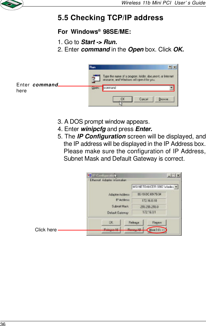 36Wireless 11b Mini PCI  User’s Guide5.5 Checking TCP/IP addressFor  Windows®  98SE/ME:1. Go to Start -&gt; Run.2. Enter command in the Open box. Click OK.3. A DOS prompt window appears.4. Enter winipcfg and press Enter.5. The IP Configuration screen will be displayed, andthe IP address will be displayed in the IP Address box.Please make sure the configuration of IP Address,Subnet Mask and Default Gateway is correct.Enter commandhereClick here