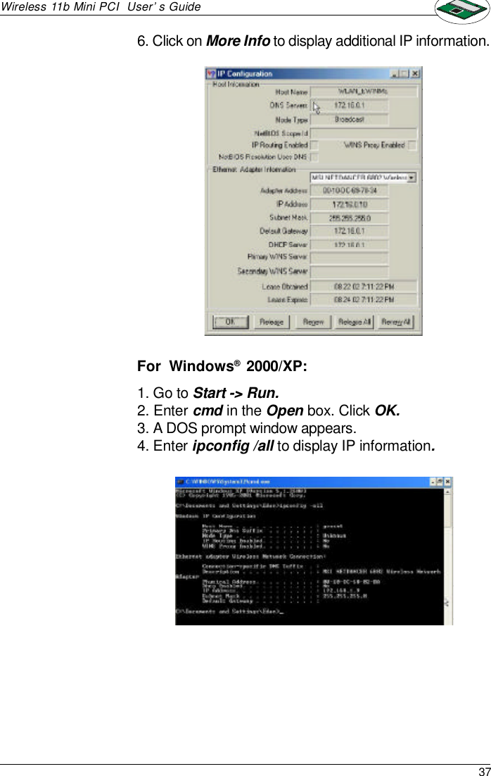 37Wireless 11b Mini PCI  User’s Guide1. Go to Start -&gt; Run.2. Enter cmd in the Open box. Click OK.3. A DOS prompt window appears.4. Enter ipconfig /all to display IP information.6. Click on More Info to display additional IP information.For  Windows®  2000/XP: