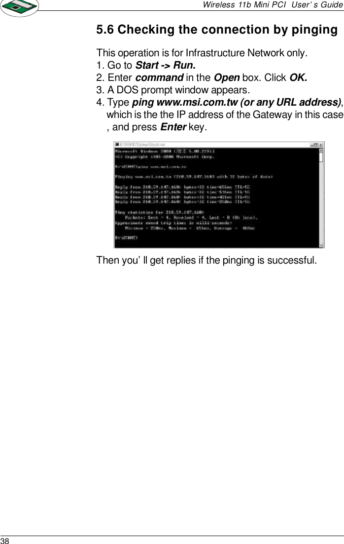 38Wireless 11b Mini PCI  User’s GuideThis operation is for Infrastructure Network only.1. Go to Start -&gt; Run.2. Enter command in the Open box. Click OK.3. A DOS prompt window appears.4. Type ping www.msi.com.tw (or any URL address),which is the the IP address of the Gateway in this case, and press Enter key.5.6 Checking the connection by pingingThen you’ll get replies if the pinging is successful.