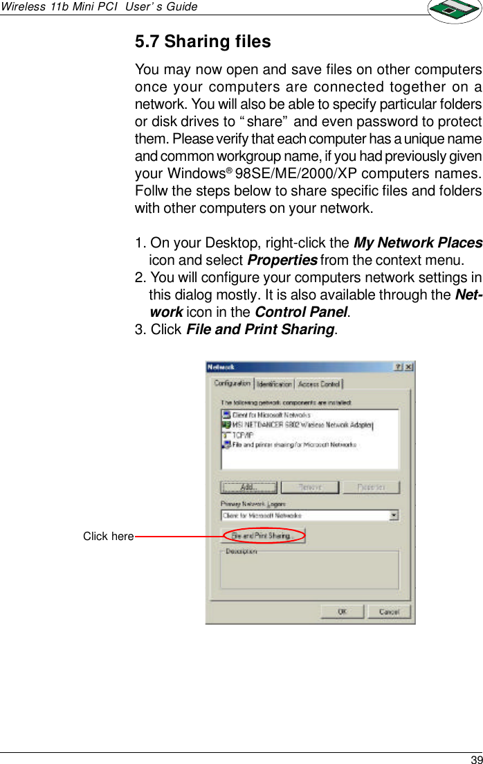 39Wireless 11b Mini PCI  User’s Guide5.7 Sharing filesYou may now open and save files on other computersonce your computers are connected together on anetwork. You will also be able to specify particular foldersor disk drives to “share” and even password to protectthem. Please verify that each computer has a unique nameand common workgroup name, if you had previously givenyour Windows® 98SE/ME/2000/XP computers names.Follw the steps below to share specific files and folderswith other computers on your network.1. On your Desktop, right-click the My Network Placesicon and select Properties from the context menu.2. You will configure your computers network settings inthis dialog mostly. It is also available through the Net-work icon in the Control Panel.3. Click File and Print Sharing.Click here