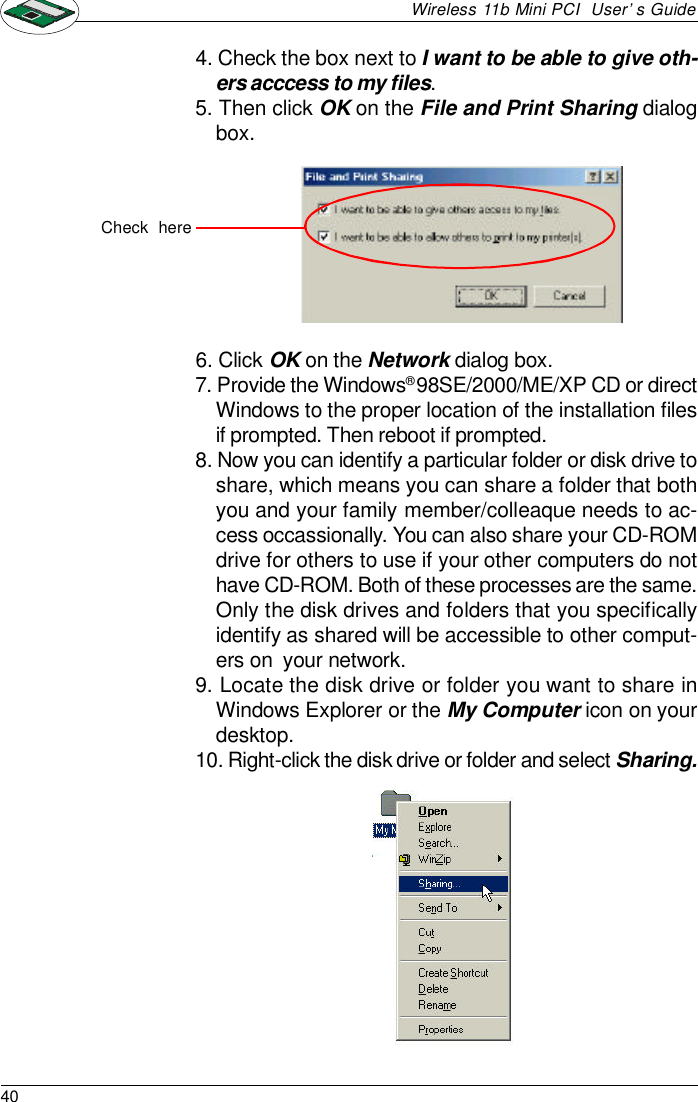 40Wireless 11b Mini PCI  User’s Guide4. Check the box next to I want to be able to give oth-ers acccess to my files.5. Then click OK on the File and Print Sharing dialogbox.6. Click OK on the Network dialog box.7. Provide the Windows® 98SE/2000/ME/XP CD or directWindows to the proper location of the installation filesif prompted. Then reboot if prompted.8. Now you can identify a particular folder or disk drive toshare, which means you can share a folder that bothyou and your family member/colleaque needs to ac-cess occassionally. You can also share your CD-ROMdrive for others to use if your other computers do nothave CD-ROM. Both of these processes are the same.Only the disk drives and folders that you specificallyidentify as shared will be accessible to other comput-ers on  your network.9. Locate the disk drive or folder you want to share inWindows Explorer or the My Computer icon on yourdesktop.10. Right-click the disk drive or folder and select Sharing.Check  here