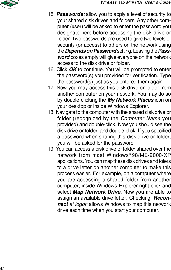 42Wireless 11b Mini PCI  User’s Guide15. Passwords: allow you to apply a level of security toyour shared disk drives and folders. Any other com-puter (user) will be asked to enter the password youdesignate here before accessing the disk drive orfolder. Two passwords are used to give two levels ofsecurity (or access) to others on the network usingthe Depends on Password setting. Leaving the Pass-word boxes empty will give everyone on the networkaccess to the disk drive or folder.16. Click OK to continue. You will be prompted to enterthe password(s) you provided for verification. Typethe password(s) just as you entered them again.17. Now you may access this disk drive or folder fromanother computer on your network. You may do soby double-clicking the My Network Places icon onyour desktop or inside Windows Explorer.18. Navigate to the computer with the shared disk drive orfolder (recognized by the Computer Name youprovided) and double-click. Now you should see thedisk drive or folder, and double-click. If you specifieda password when sharing this disk drive or folder,you will be asked for the password.19. You can access a disk drive or folder shared over thenetwork from most Windows® 98/ME/2000/XPapplications. You can map these disk drives and folersto a drive letter on another computer to make thisprocess easier. For example, on a computer whereyou are accessing a shared folder from anothercomputer, inside Windows Explorer right-click andselect Map Network Drive. Now you are able toassign an available drive letter. Checking  Recon-nect at logon allows Windows to map this networkdrive each time when you start your computer.