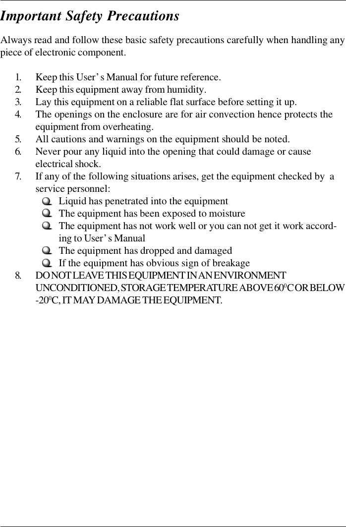 Always read and follow these basic safety precautions carefully when handling anypiece of electronic component.1.Keep this User’s Manual for future reference.2.Keep this equipment away from humidity.3.Lay this equipment on a reliable flat surface before setting it up.4.The openings on the enclosure are for air convection hence protects theequipment from overheating.5.All cautions and warnings on the equipment should be noted.6.Never pour any liquid into the opening that could damage or causeelectrical shock.7.If any of the following situations arises, get the equipment checked by  aservice personnel:Liquid has penetrated into the equipmentThe equipment has been exposed to moistureThe equipment has not work well or you can not get it work accord-ing to User’s ManualThe equipment has dropped and damagedIf the equipment has obvious sign of breakage8.DO NOT LEAVE THIS EQUIPMENT IN AN ENVIRONMENTUNCONDITIONED, STORAGE TEMPERATURE ABOVE 600 C OR BELOW-200C, IT MAY DAMAGE THE EQUIPMENT.Important Safety Precautions