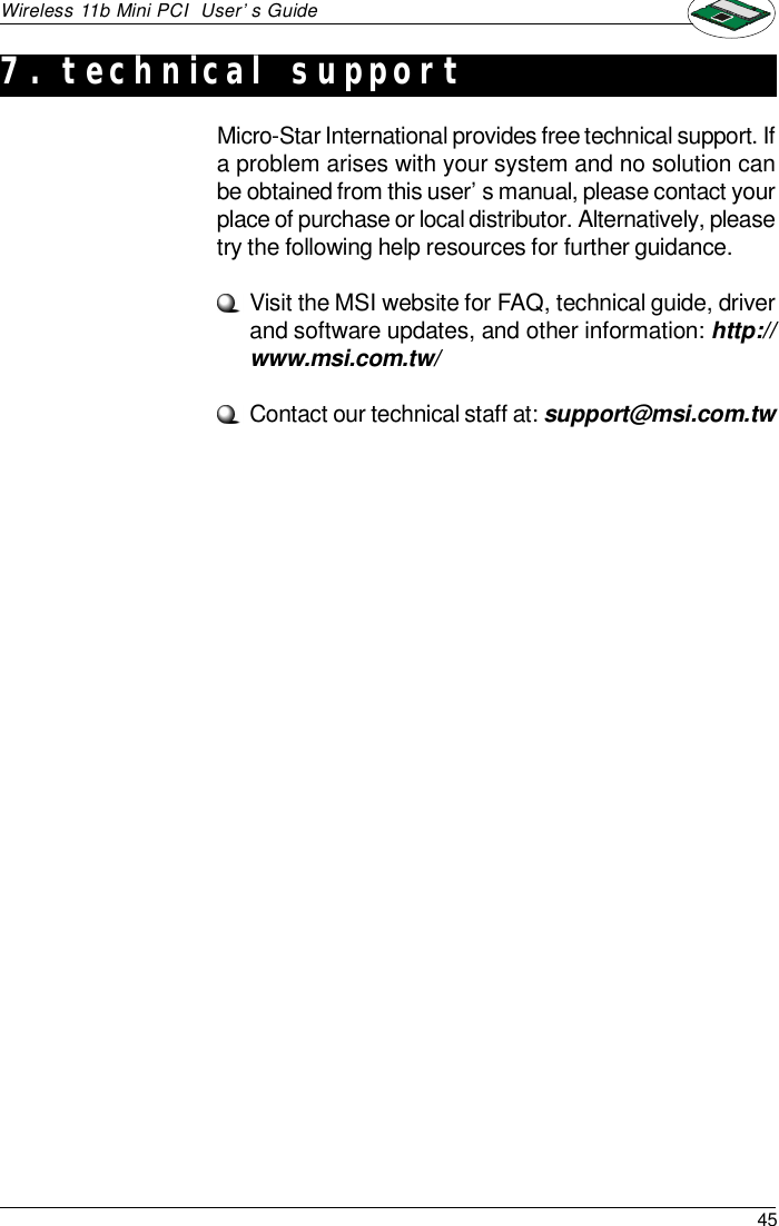 45Wireless 11b Mini PCI  User’s GuideMicro-Star International provides free technical support. Ifa problem arises with your system and no solution canbe obtained from this user’s manual, please contact yourplace of purchase or local distributor. Alternatively, pleasetry the following help resources for further guidance.Visit the MSI website for FAQ, technical guide, driverand software updates, and other information: http://www.msi.com.tw/Contact our technical staff at: support@msi.com.tw7. technical support