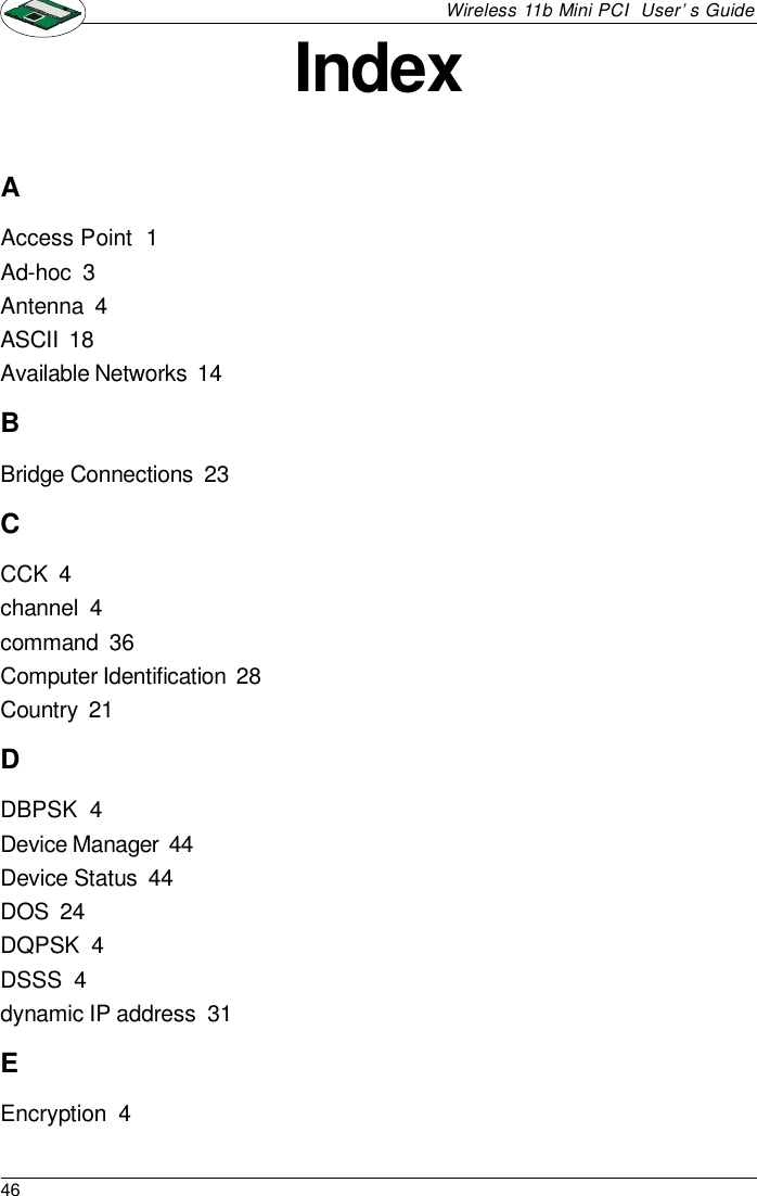 46Wireless 11b Mini PCI  User’s GuideIndexAAccess Point  1Ad-hoc  3Antenna  4ASCII  18Available Networks  14BBridge Connections  23CCCK  4channel  4command  36Computer Identification  28Country  21DDBPSK  4Device Manager  44Device Status  44DOS  24DQPSK  4DSSS  4dynamic IP address  31EEncryption  4