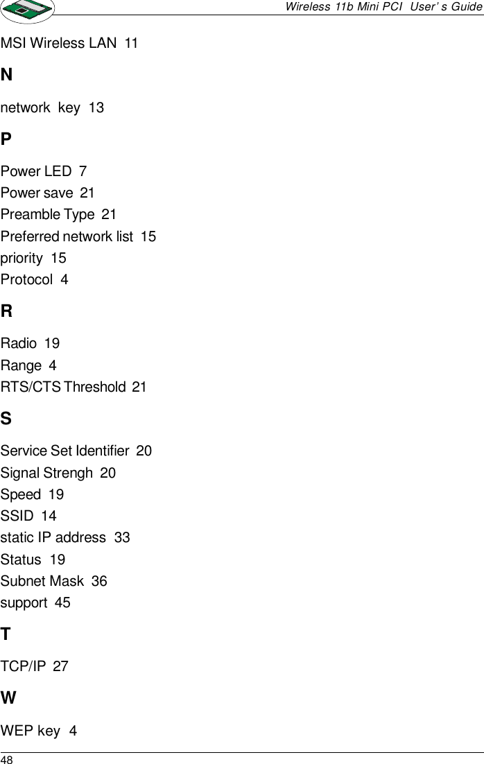 48Wireless 11b Mini PCI  User’s GuideMSI Wireless LAN  11Nnetwork  key  13PPower LED  7Power save  21Preamble Type  21Preferred network list  15priority  15Protocol  4RRadio  19Range  4RTS/CTS Threshold  21SService Set Identifier  20Signal Strengh  20Speed  19SSID  14static IP address  33Status  19Subnet Mask  36support  45TTCP/IP  27WWEP key  4