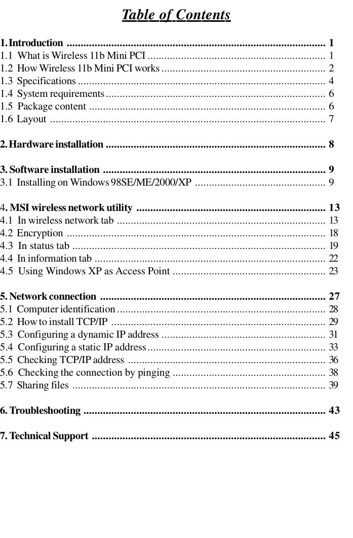 Table of Contents1. Introduction............................................................................................. 11.1  What is Wireless 11b Mini PCI................................................................ 11.2  How Wireless 11b Mini PCI works........................................................... 21.3  Specifications......................................................................................... 41.4  System requirements............................................................................... 61.5  Package content..................................................................................... 61.6  Layout................................................................................................... 72. Hardware installation............................................................................... 83. Software installation................................................................................ 93.1  Installing on Windows 98SE/ME/2000/XP............................................... 94. MSI wireless network utility.................................................................... 134.1  In wireless network tab........................................................................... 134.2  Encryption ............................................................................................. 184.3  In status tab........................................................................................... 194.4  In information tab................................................................................... 224.5  Using Windows XP as Access Point....................................................... 235. Network connection................................................................................. 275.1  Computer identification........................................................................... 285.2  How to install TCP/IP............................................................................. 295.3  Configuring a dynamic IP address ........................................................... 315.4  Configuring a static IP address................................................................ 335.5  Checking TCP/IP address ....................................................................... 365.6  Checking the connection by pinging ....................................................... 385.7  Sharing files........................................................................................... 396. Troubleshooting....................................................................................... 437. Technical Support.................................................................................... 45