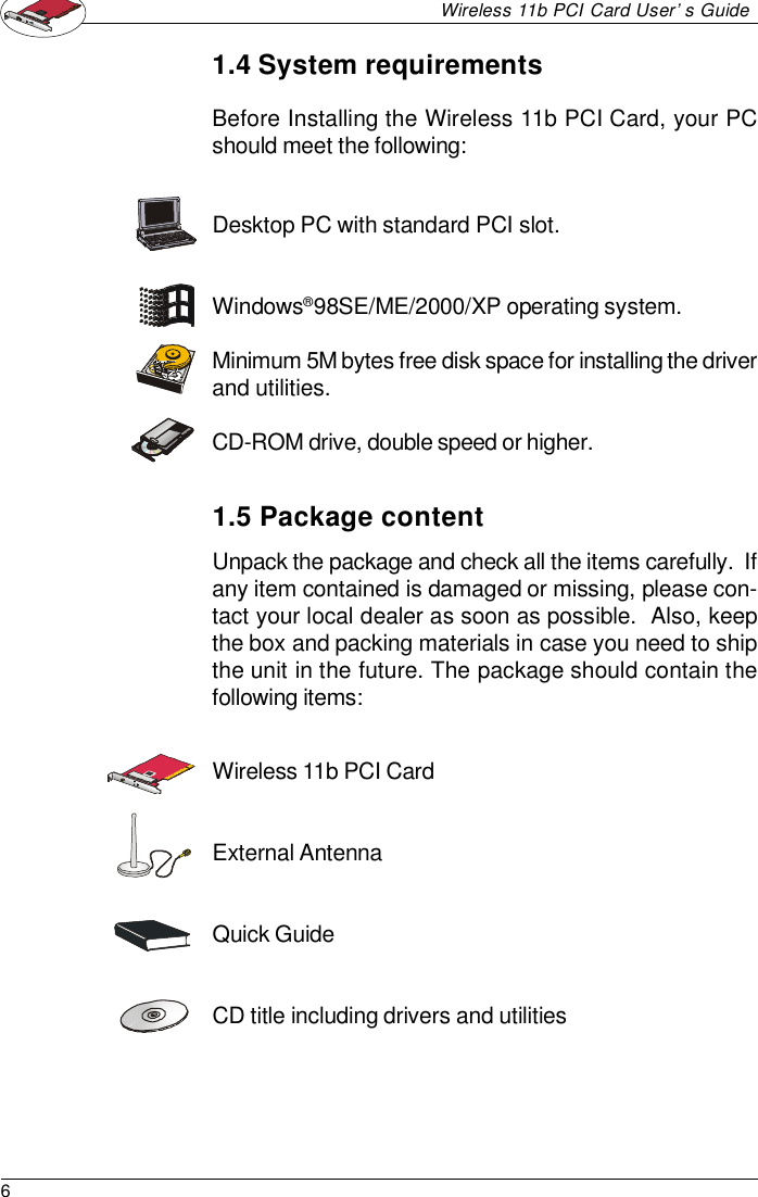 6Wireless 11b PCI Card User’s GuideUnpack the package and check all the items carefully.  Ifany item contained is damaged or missing, please con-tact your local dealer as soon as possible.  Also, keepthe box and packing materials in case you need to shipthe unit in the future. The package should contain thefollowing items:Desktop PC with standard PCI slot.Windows® 98SE/ME/2000/XP operating system.Minimum 5M bytes free disk space for installing the driverand utilities.CD-ROM drive, double speed or higher.1.4 System requirementsBefore Installing the Wireless 11b PCI Card, your PCshould meet the following:1.5 Package contentWireless 11b PCI CardExternal AntennaQuick GuideCD title including drivers and utilities