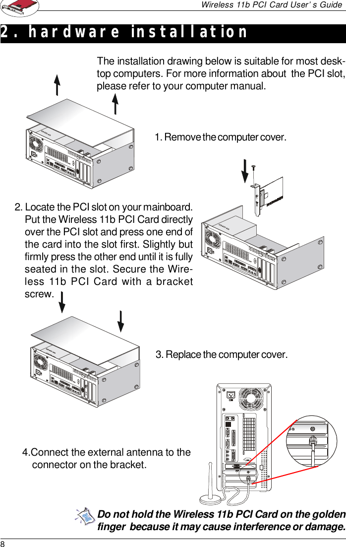 8Wireless 11b PCI Card User’s GuideANTPWRLNK/ACTThe installation drawing below is suitable for most desk-top computers. For more information about  the PCI slot,please refer to your computer manual.Do not hold the Wireless 11b PCI Card on the goldenfinger  because it may cause interference or damage.2. hardware installation1. Remove the computer cover.2. Locate the PCI slot on your mainboard.Put the Wireless 11b PCI Card directlyover the PCI slot and press one end ofthe card into the slot first. Slightly butfirmly press the other end until it is fullyseated in the slot. Secure the Wire-less 11b PCI Card with a bracketscrew.3. Replace the computer cover.4.Connect the external antenna to theconnector on the bracket.