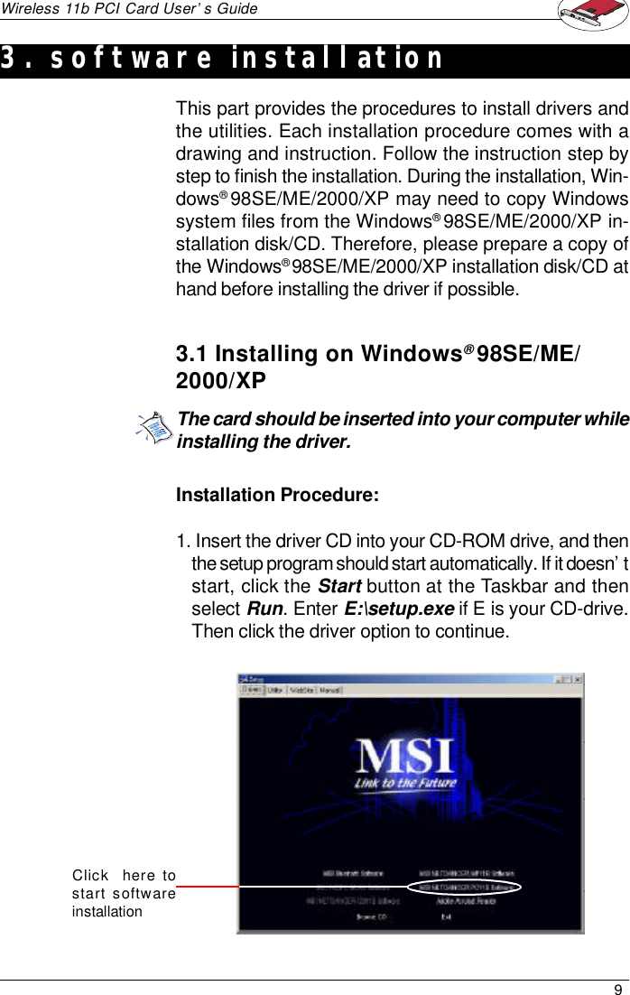 9Wireless 11b PCI Card User’s GuideInstallation Procedure:1. Insert the driver CD into your CD-ROM drive, and thenthe setup program should start automatically. If it doesn’tstart, click the Start button at the Taskbar and thenselect Run. Enter E:\setup.exe if E is your CD-drive.Then click the driver option to continue.This part provides the procedures to install drivers andthe utilities. Each installation procedure comes with adrawing and instruction. Follow the instruction step bystep to finish the installation. During the installation, Win-dows® 98SE/ME/2000/XP may need to copy Windowssystem files from the Windows® 98SE/ME/2000/XP in-stallation disk/CD. Therefore, please prepare a copy ofthe Windows® 98SE/ME/2000/XP installation disk/CD athand before installing the driver if possible.3.1 Installing on Windows® 98SE/ME/2000/XPThe card should be inserted into your computer whileinstalling the driver.Click    here tostart softwareinstallation3. software installation