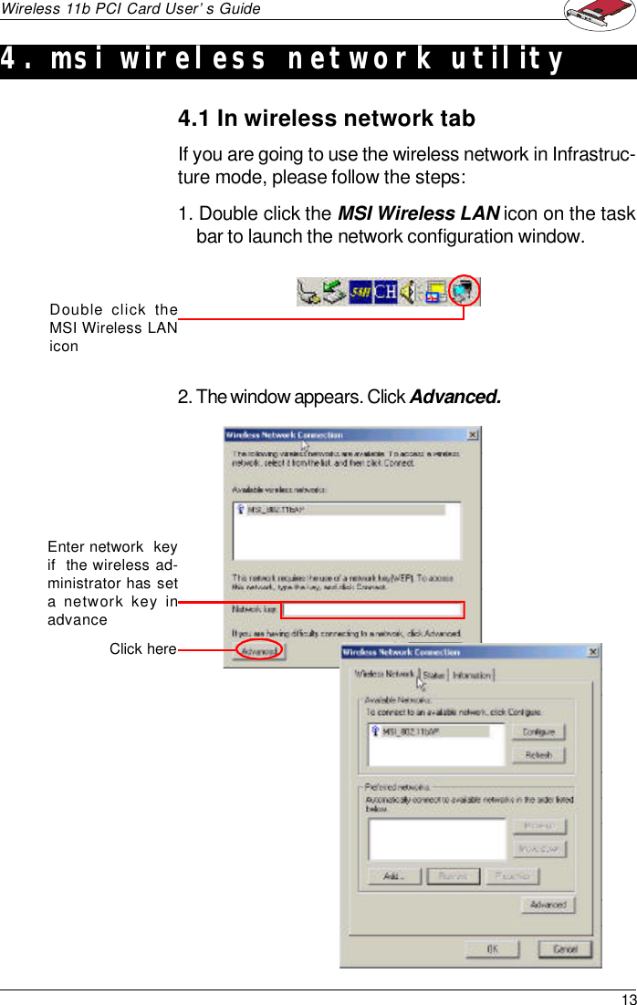 13Wireless 11b PCI Card User’s GuideIf you are going to use the wireless network in Infrastruc-ture mode, please follow the steps:1. Double click the MSI Wireless LAN icon on the taskbar to launch the network configuration window.Double click theMSI Wireless LANicon2. The window appears. Click Advanced.Click here4.1 In wireless network tabEnter network  keyif  the wireless ad-ministrator has seta network key inadvance4. msi wireless network utility