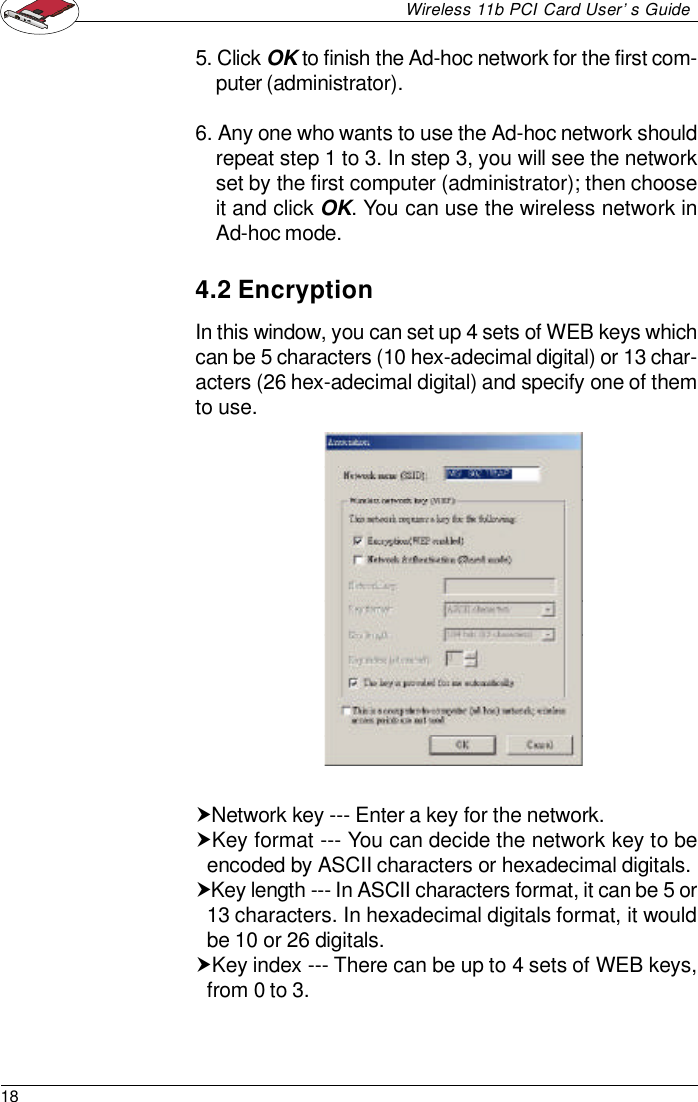18Wireless 11b PCI Card User’s Guide5. Click OK to finish the Ad-hoc network for the first com-puter (administrator).6. Any one who wants to use the Ad-hoc network shouldrepeat step 1 to 3. In step 3, you will see the networkset by the first computer (administrator); then chooseit and click OK. You can use the wireless network inAd-hoc mode.4.2 EncryptionIn this window, you can set up 4 sets of WEB keys whichcan be 5 characters (10 hex-adecimal digital) or 13 char-acters (26 hex-adecimal digital) and specify one of themto use.†Network key --- Enter a key for the network.†Key format --- You can decide the network key to beencoded by ASCII characters or hexadecimal digitals.†Key length --- In ASCII characters format, it can be 5 or13 characters. In hexadecimal digitals format, it wouldbe 10 or 26 digitals.†Key index --- There can be up to 4 sets of WEB keys,from 0 to 3.