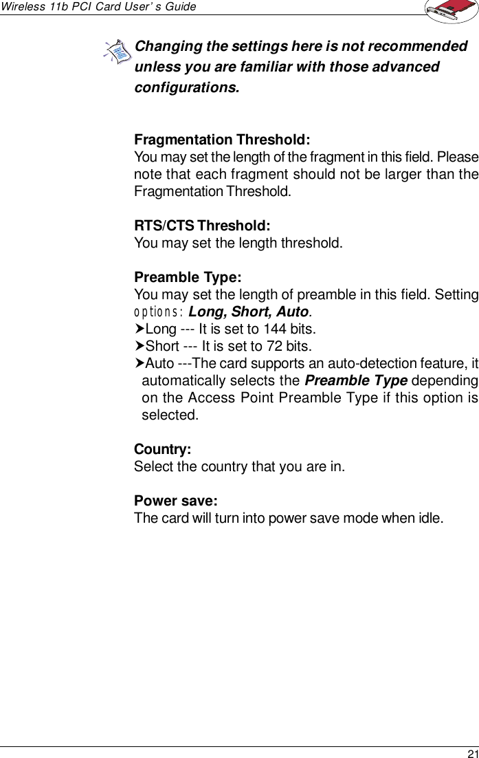 21Wireless 11b PCI Card User’s GuideFragmentation Threshold:You may set the length of the fragment in this field. Pleasenote that each fragment should not be larger than theFragmentation Threshold.RTS/CTS Threshold:You may set the length threshold.Preamble Type:You may set the length of preamble in this field. Settingoptions: Long, Short, Auto.†Long --- It is set to 144 bits.†Short --- It is set to 72 bits.†Auto ---The card supports an auto-detection feature, itautomatically selects the Preamble Type dependingon the Access Point Preamble Type if this option isselected.Country:Select the country that you are in.Power save:The card will turn into power save mode when idle.Changing the settings here is not recommendedunless you are familiar with those advancedconfigurations.