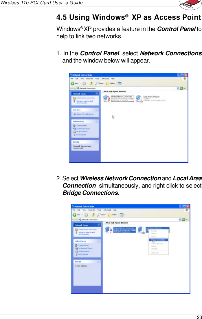 23Wireless 11b PCI Card User’s GuideWindows® XP provides a feature in the Control Panel tohelp to link two networks.1. In the Control Panel, select Network Connectionsand the window below will appear.2. Select Wireless Network Connection and Local AreaConnection  simultaneously, and right click to selectBridge Connections.4.5 Using Windows®  XP as Access Point