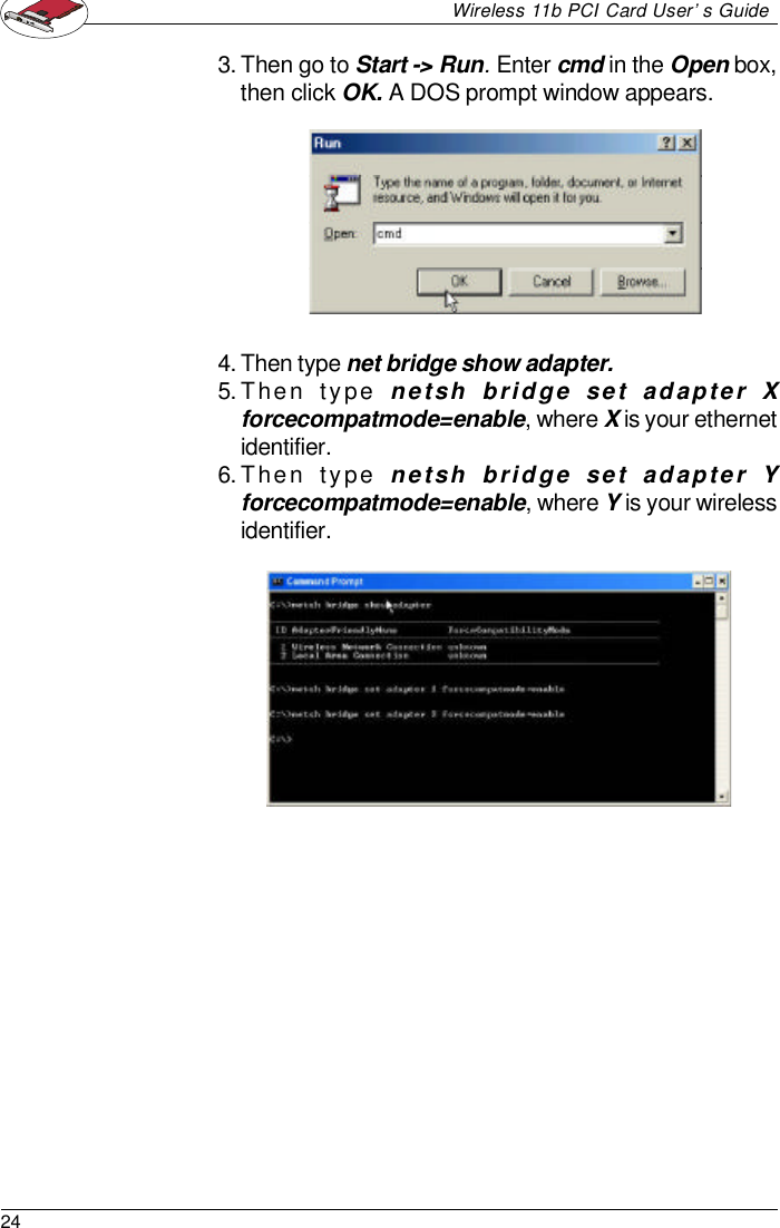 24Wireless 11b PCI Card User’s Guide3.Then go to Start -&gt; Run. Enter cmd in the Open box,then click OK. A DOS prompt window appears.4.Then type net bridge show adapter.5.Then type netsh bridge set adapter Xforcecompatmode=enable, where X is your ethernetidentifier.6.Then type netsh bridge set adapter Yforcecompatmode=enable, where Y is your wirelessidentifier.