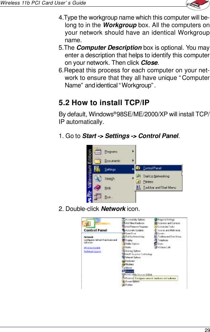 29Wireless 11b PCI Card User’s Guide5.2 How to install TCP/IPBy default, Windows® 98SE/ME/2000/XP will install TCP/IP automatically.1. Go to Start -&gt; Settings -&gt; Control Panel.2. Double-click Network icon.4.Type the workgroup name which this computer will be-long to in the Workgroup box. All the computers onyour network should have an identical Workgroupname.5.The Computer Description box is optional. You mayenter a description that helps to identify this computeron your network. Then click Close.6.Repeat this process for each computer on your net-work to ensure that they all have unique “ComputerName” and identical “Workgroup”.