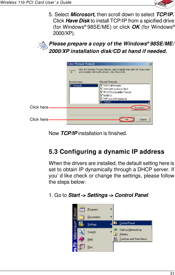 31Wireless 11b PCI Card User’s Guide5. Select Microsort, then scroll down to select TCP/IP.Click Have Disk to install TCP/IP from a spicified drive(for Windows® 98SE/ME) or click OK (for Windows®2000/XP).Now TCP/IP installation is finished.Click herePlease prepare a copy of the Windows® 98SE/ME/2000/XP installation disk/CD at hand if needed.5.3 Configuring a dynamic IP addressWhen the drivers are installed, the default setting here isset to obtain IP dynamically through a DHCP server. Ifyou’d like check or change the settings, please followthe steps below:1. Go to Start -&gt; Settings -&gt; Control Panel.Click here
