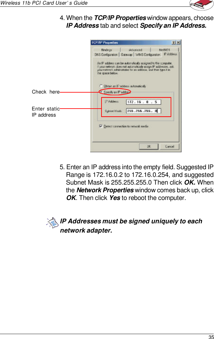 35Wireless 11b PCI Card User’s GuideIP Addresses must be signed uniquely to eachnetwork adapter.4. When the TCP/IP Properties window appears, chooseIP Address tab and select Specify an IP Address.5. Enter an IP address into the empty field. Suggested IPRange is 172.16.0.2 to 172.16.0.254, and suggestedSubnet Mask is 255.255.255.0 Then click OK. Whenthe Network Properties window comes back up, clickOK. Then click Yes to reboot the computer.Check  hereEnter staticIP address