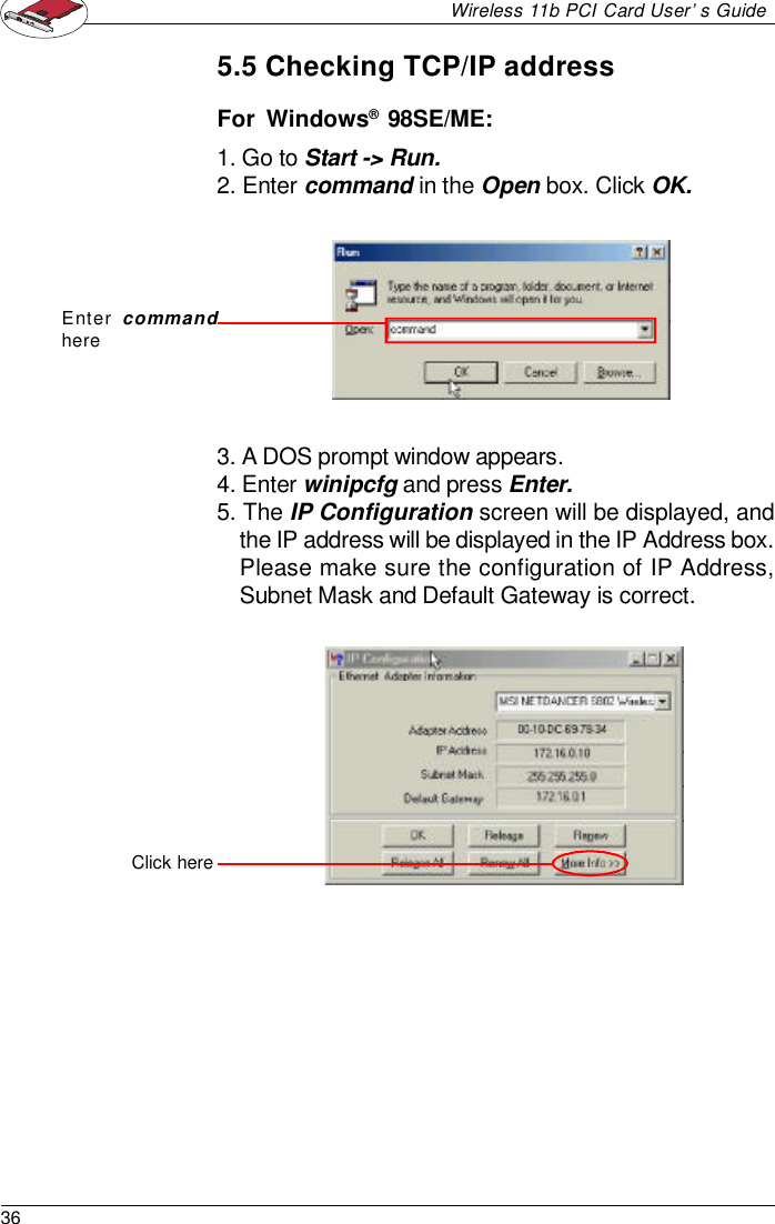 36Wireless 11b PCI Card User’s Guide5.5 Checking TCP/IP addressFor  Windows®  98SE/ME:1. Go to Start -&gt; Run.2. Enter command in the Open box. Click OK.3. A DOS prompt window appears.4. Enter winipcfg and press Enter.5. The IP Configuration screen will be displayed, andthe IP address will be displayed in the IP Address box.Please make sure the configuration of IP Address,Subnet Mask and Default Gateway is correct.Enter commandhereClick here