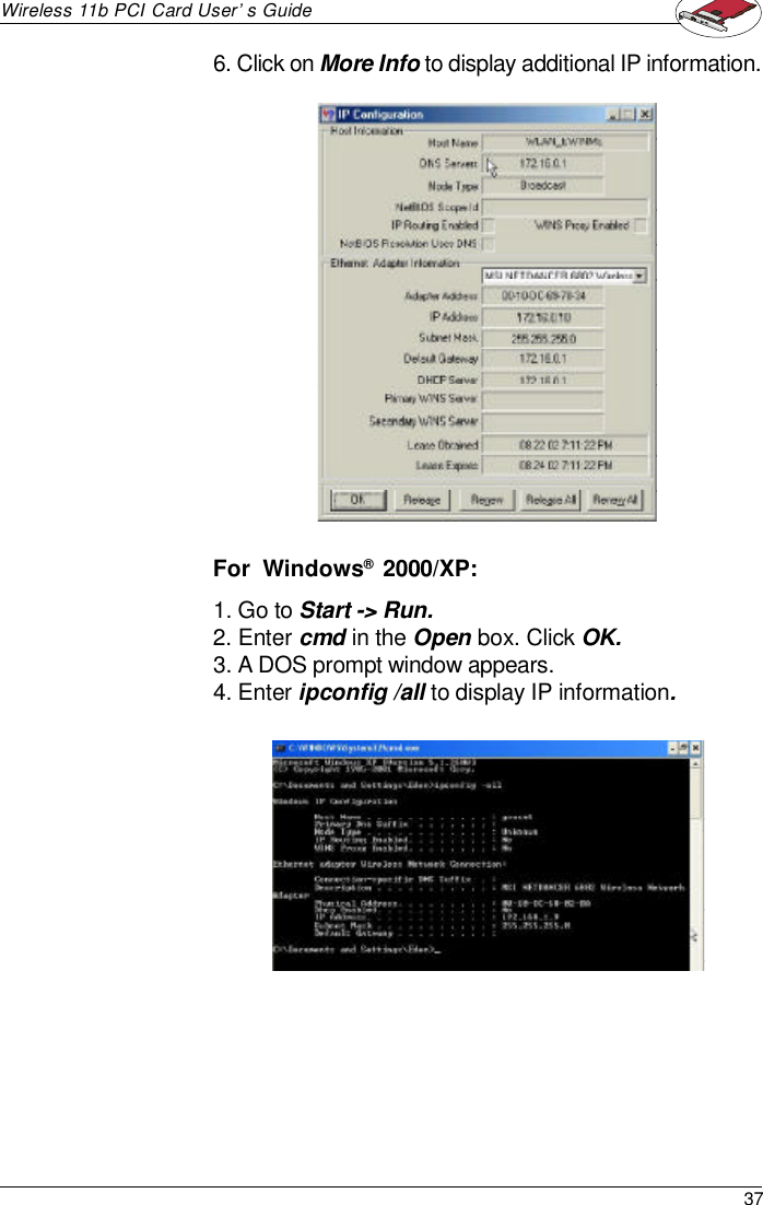 37Wireless 11b PCI Card User’s Guide1. Go to Start -&gt; Run.2. Enter cmd in the Open box. Click OK.3. A DOS prompt window appears.4. Enter ipconfig /all to display IP information.6. Click on More Info to display additional IP information.For  Windows®  2000/XP: