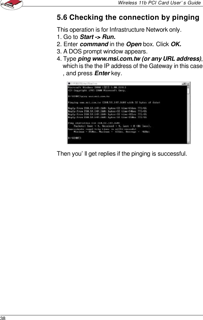 38Wireless 11b PCI Card User’s GuideThis operation is for Infrastructure Network only.1. Go to Start -&gt; Run.2. Enter command in the Open box. Click OK.3. A DOS prompt window appears.4. Type ping www.msi.com.tw (or any URL address),which is the the IP address of the Gateway in this case, and press Enter key.5.6 Checking the connection by pingingThen you’ll get replies if the pinging is successful.