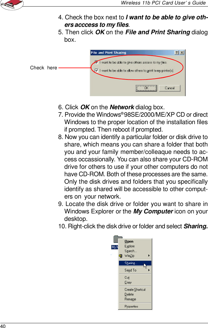 40Wireless 11b PCI Card User’s Guide4. Check the box next to I want to be able to give oth-ers acccess to my files.5. Then click OK on the File and Print Sharing dialogbox.6. Click OK on the Network dialog box.7. Provide the Windows® 98SE/2000/ME/XP CD or directWindows to the proper location of the installation filesif prompted. Then reboot if prompted.8. Now you can identify a particular folder or disk drive toshare, which means you can share a folder that bothyou and your family member/colleaque needs to ac-cess occassionally. You can also share your CD-ROMdrive for others to use if your other computers do nothave CD-ROM. Both of these processes are the same.Only the disk drives and folders that you specificallyidentify as shared will be accessible to other comput-ers on  your network.9. Locate the disk drive or folder you want to share inWindows Explorer or the My Computer icon on yourdesktop.10. Right-click the disk drive or folder and select Sharing.Check  here