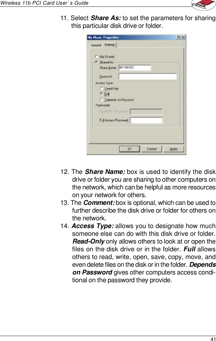 41Wireless 11b PCI Card User’s Guide12. The Share Name: box is used to identify the diskdrive or folder you are sharing to other computers onthe network, which can be helpful as more resourceson your network for others.13. The Comment: box is optional, which can be used tofurther describe the disk drive or folder for others onthe network.14. Access Type: allows you to designate how muchsomeone else can do with this disk drive or folder.Read-Only only allows others to look at or open thefiles on the disk drive or in the folder. Full allowsothers to read, write, open, save, copy, move, andeven delete files on the disk or in the folder. Dependson Password gives other computers access condi-tional on the password they provide.11. Select Share As: to set the parameters for sharingthis particular disk drive or folder.