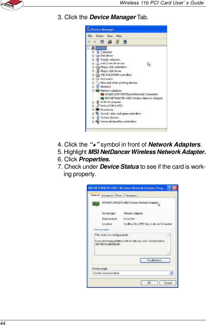 44Wireless 11b PCI Card User’s Guide3. Click the Device Manager Tab.4. Click the “+” symbol in front of Network Adapters.5. Highlight MSI NetDancer Wireless Network Adapter.6. Click Properties.7. Check under Device Status to see if the card is work-ing properly.
