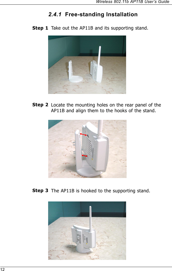 12Wireless 802.11b AP11B User’s GuideTake out the AP11B and its supporting stand.Step 1Step 32.4.1  Free-standing InstallationLocate the mounting holes on the rear panel of theAP11B and align them to the hooks of the stand.Step 2The AP11B is hooked to the supporting stand.