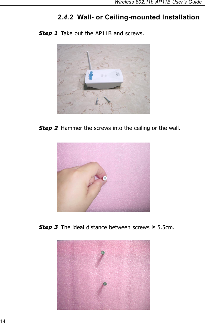 14Wireless 802.11b AP11B User’s Guide2.4.2  Wall- or Ceiling-mounted InstallationTake out the AP11B and screws.Hammer the screws into the ceiling or the wall.The ideal distance between screws is 5.5cm.Step 3Step 1Step 2