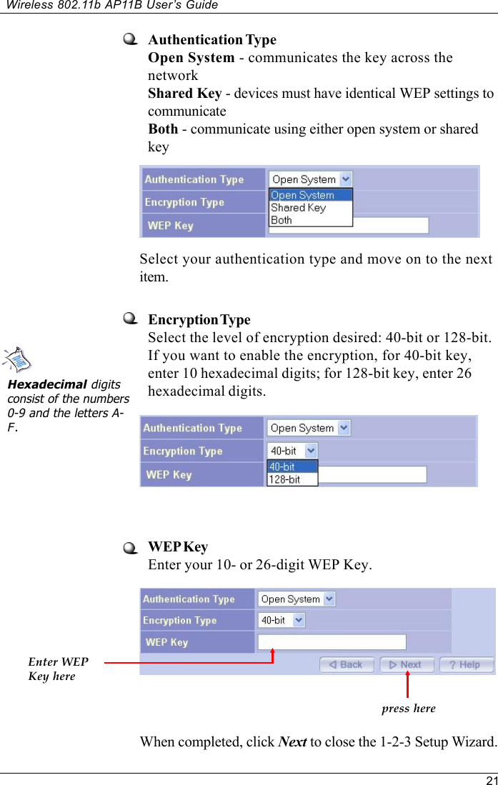 21Wireless 802.11b AP11B User’s GuideAuthentication TypeOpen System - communicates the key across thenetworkShared Key - devices must have identical WEP settings tocommunicateBoth - communicate using either open system or sharedkeyEncryption TypeSelect the level of encryption desired: 40-bit or 128-bit.If you want to enable the encryption, for 40-bit key,enter 10 hexadecimal digits; for 128-bit key, enter 26hexadecimal digits.When completed, click Next to close the 1-2-3 Setup Wizard.Hexadecimal digitsconsist of the numbers0-9 and the letters A-F.Select your authentication type and move on to the nextitem.WEP KeyEnter your 10- or 26-digit WEP Key.Enter WEPKey herepress here