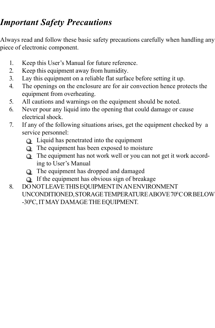 Always read and follow these basic safety precautions carefully when handling anypiece of electronic component.1. Keep this User’s Manual for future reference.2. Keep this equipment away from humidity.3. Lay this equipment on a reliable flat surface before setting it up.4. The openings on the enclosure are for air convection hence protects theequipment from overheating.5. All cautions and warnings on the equipment should be noted.6. Never pour any liquid into the opening that could damage or causeelectrical shock.7. If any of the following situations arises, get the equipment checked by  aservice personnel:Liquid has penetrated into the equipmentThe equipment has been exposed to moistureThe equipment has not work well or you can not get it work accord-ing to User’s ManualThe equipment has dropped and damagedIf the equipment has obvious sign of breakage8. DO NOT LEAVE THIS EQUIPMENT IN AN ENVIRONMENTUNCONDITIONED, STORAGE TEMPERATURE ABOVE 700 C OR BELOW-300C, IT MAY DAMAGE THE EQUIPMENT.Important Safety Precautions