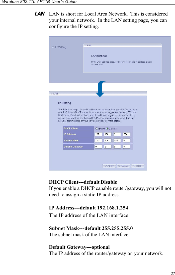 27Wireless 802.11b AP11B User’s GuideLAN is short for Local Area Network.  This is consideredyour internal network.  In the LAN setting page, you canconfigure the IP setting.LANDHCP Client---default DisableIf you enable a DHCP capable router/gateway, you will notneed to assign a static IP address.IP Address---default 192.168.1.254The IP address of the LAN interface.Subnet Mask---default 255.255.255.0The subnet mask of the LAN interface.Default  Gateway---optionalThe IP address of the router/gateway on your network.