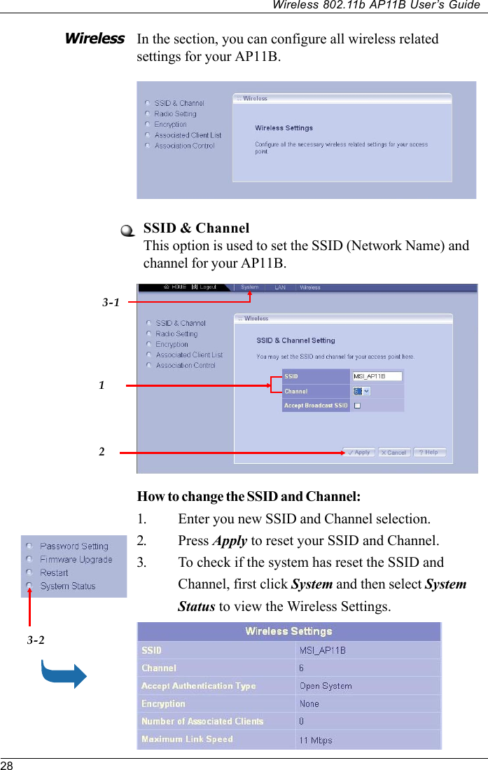 28Wireless 802.11b AP11B User’s GuideIn the section, you can configure all wireless relatedsettings for your AP11B.SSID &amp; ChannelThis option is used to set the SSID (Network Name) andchannel for your AP11B.WirelessHow to change the SSID and Channel:1. Enter you new SSID and Channel selection.2. Press Apply to reset your SSID and Channel.3. To check if the system has reset the SSID andChannel, first click System and then select SystemStatus to view the Wireless Settings.3-1123-2