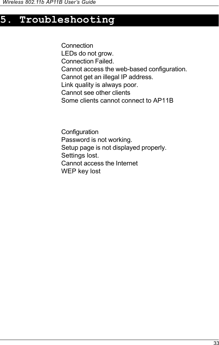 33Wireless 802.11b AP11B User’s Guide5. TroubleshootingConnectionLEDs do not grow.Connection Failed.Cannot access the web-based configuration.Cannot get an illegal IP address.Link quality is always poor.Cannot see other clientsSome clients cannot connect to AP11BConfigurationPassword is not working.Setup page is not displayed properly.Settings lost.Cannot access the InternetWEP key lost