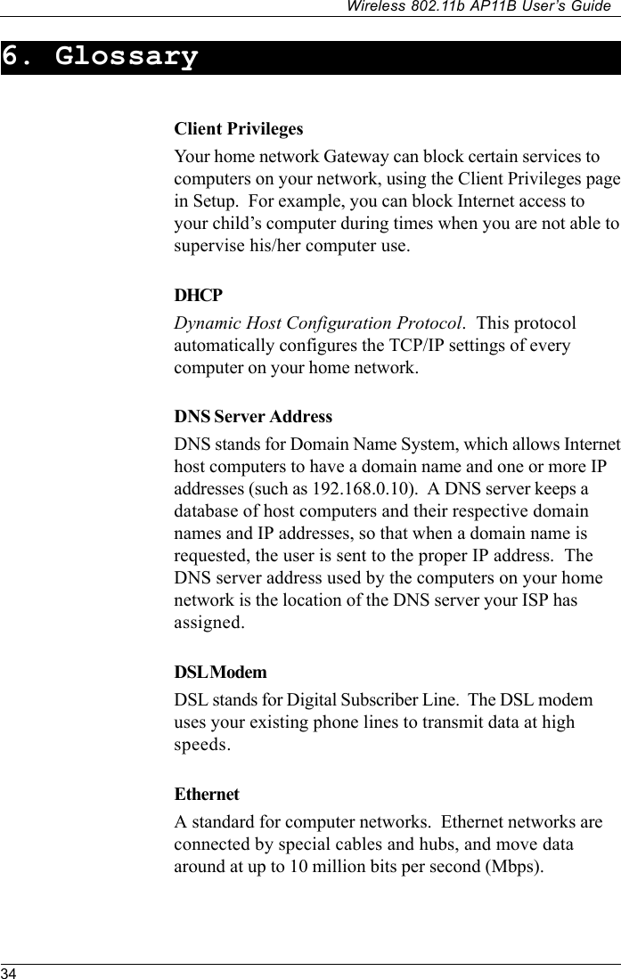 34Wireless 802.11b AP11B User’s Guide6. GlossaryClient PrivilegesYour home network Gateway can block certain services tocomputers on your network, using the Client Privileges pagein Setup.  For example, you can block Internet access toyour child’s computer during times when you are not able tosupervise his/her computer use.DHCPDynamic Host Configuration Protocol.  This protocolautomatically configures the TCP/IP settings of everycomputer on your home network.DNS Server AddressDNS stands for Domain Name System, which allows Internethost computers to have a domain name and one or more IPaddresses (such as 192.168.0.10).  A DNS server keeps adatabase of host computers and their respective domainnames and IP addresses, so that when a domain name isrequested, the user is sent to the proper IP address.  TheDNS server address used by the computers on your homenetwork is the location of the DNS server your ISP hasassigned.DSL ModemDSL stands for Digital Subscriber Line.  The DSL modemuses your existing phone lines to transmit data at highspeeds.EthernetA standard for computer networks.  Ethernet networks areconnected by special cables and hubs, and move dataaround at up to 10 million bits per second (Mbps).