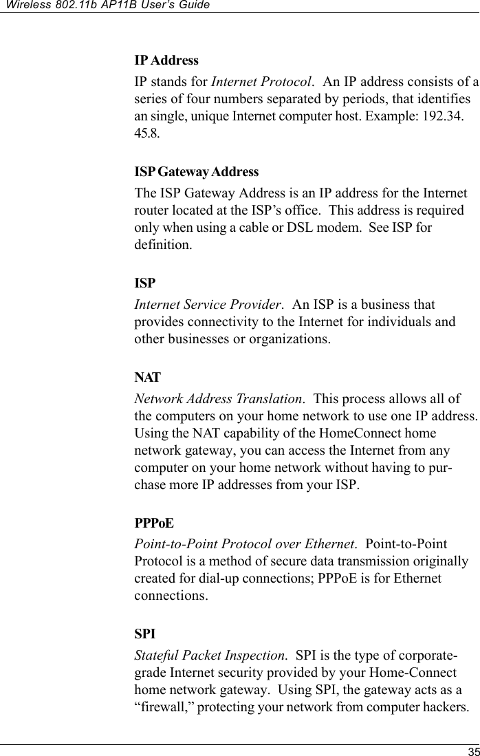 35Wireless 802.11b AP11B User’s GuideIP AddressIP stands for Internet Protocol.  An IP address consists of aseries of four numbers separated by periods, that identifiesan single, unique Internet computer host. Example: 192.34.45.8.ISP Gateway AddressThe ISP Gateway Address is an IP address for the Internetrouter located at the ISP’s office.  This address is requiredonly when using a cable or DSL modem.  See ISP fordefinition.ISPInternet Service Provider.  An ISP is a business thatprovides connectivity to the Internet for individuals andother businesses or organizations.NATNetwork Address Translation.  This process allows all ofthe computers on your home network to use one IP address.Using the NAT capability of the HomeConnect homenetwork gateway, you can access the Internet from anycomputer on your home network without having to pur-chase more IP addresses from your ISP.PPPoEPoint-to-Point Protocol over Ethernet.  Point-to-PointProtocol is a method of secure data transmission originallycreated for dial-up connections; PPPoE is for Ethernetconnections.SPIStateful Packet Inspection.  SPI is the type of corporate-grade Internet security provided by your Home-Connecthome network gateway.  Using SPI, the gateway acts as a“firewall,” protecting your network from computer hackers.